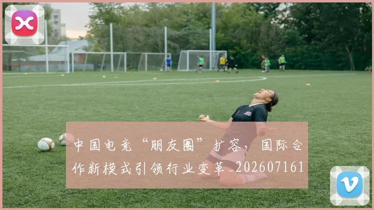 中国电竞“朋友圈”扩容,国际合作新模式引领行业变革_20260716183608