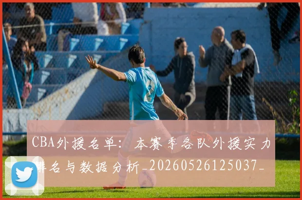 CBA外援名单：本赛季各队外援实力排名与数据分析_20260526125037_20260712044344