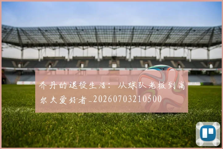 乔丹的退役生活：从球队老板到高尔夫爱好者_20260703210500