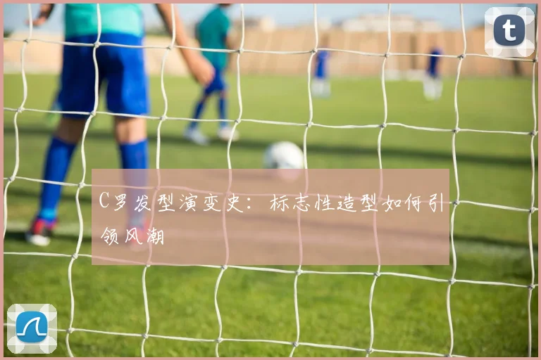 C罗发型演变史：标志性造型如何引领风潮