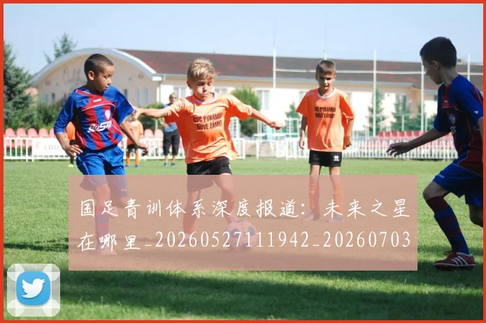 国足青训体系深度报道：未来之星在哪里_20260527111942_20260703224540