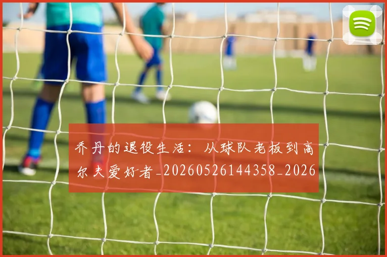 乔丹的退役生活：从球队老板到高尔夫爱好者_20260526144358_20260707011518_20260716192501