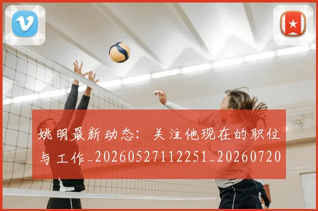 姚明最新动态：关注他现在的职位与工作_20260527112251_20260720192028
