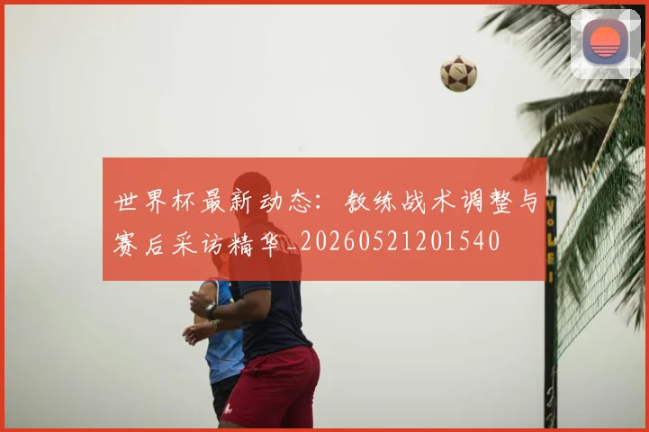 世界杯最新动态：教练战术调整与赛后采访精华_20260521201540