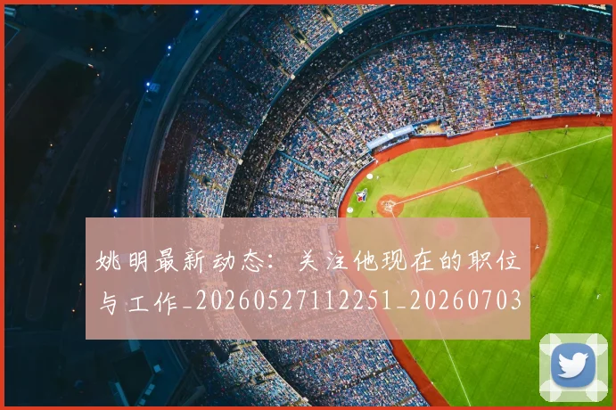 姚明最新动态：关注他现在的职位与工作_20260527112251_20260703232847