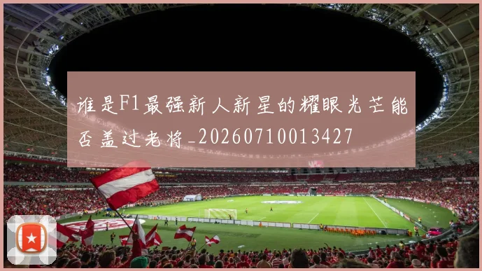 谁是F1最强新人新星的耀眼光芒能否盖过老将_20260710013427