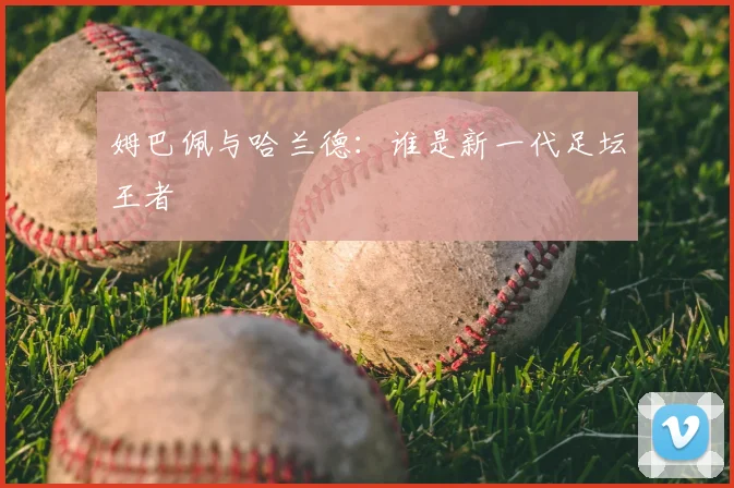 姆巴佩与哈兰德：谁是新一代足坛王者