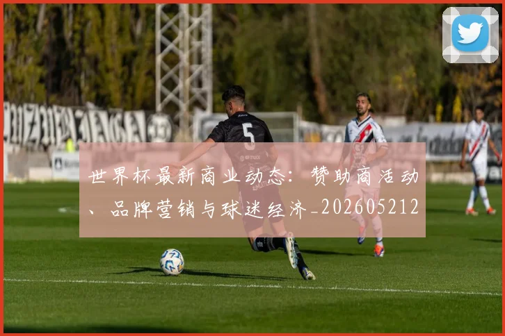 世界杯最新商业动态:赞助商活动、品牌营销与球迷经济_20260521201643_20260702174431