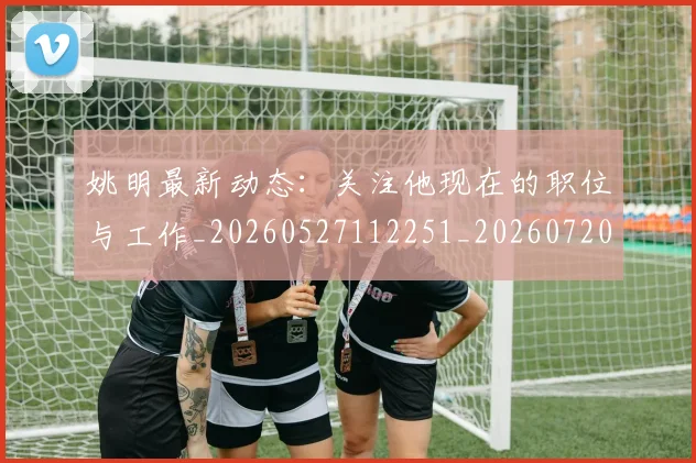 姚明最新动态：关注他现在的职位与工作_20260527112251_20260720192028