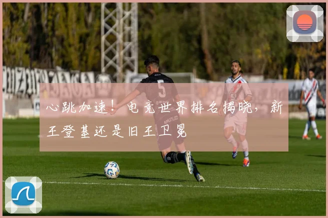 心跳加速!电竞世界排名揭晓,新王登基还是旧王卫冕