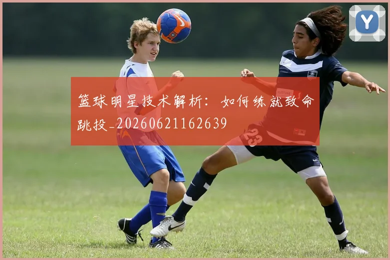 篮球明星技术解析：如何练就致命跳投_20260621162639