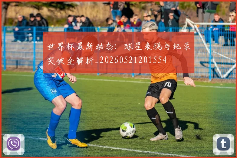 世界杯最新动态：球星表现与纪录突破全解析_20260521201554