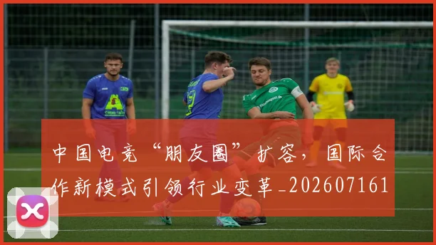 中国电竞“朋友圈”扩容，国际合作新模式引领行业变革_20260716183608