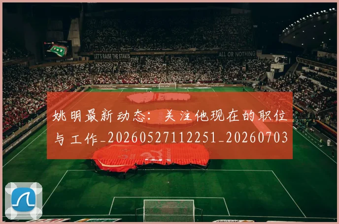 姚明最新动态：关注他现在的职位与工作_20260527112251_20260703232847