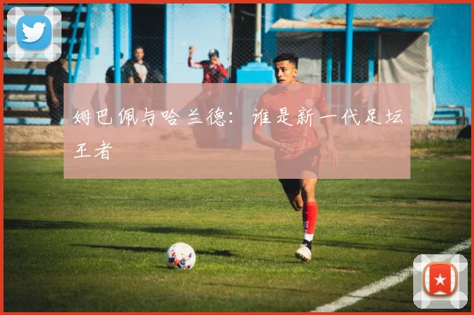姆巴佩与哈兰德：谁是新一代足坛王者