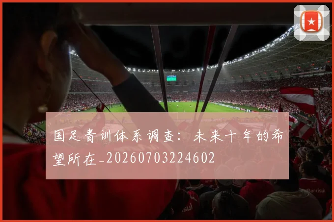 国足青训体系调查:未来十年的希望所在_20260703224602