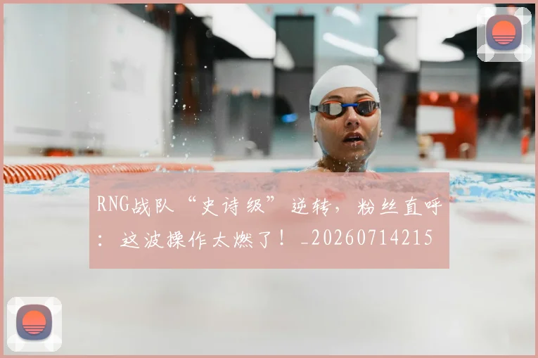 RNG战队“史诗级”逆转，粉丝直呼：这波操作太燃了！_20260714215105