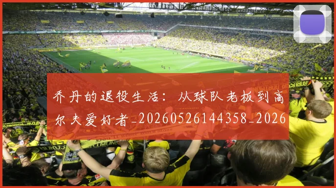 乔丹的退役生活：从球队老板到高尔夫爱好者_20260526144358_20260707011518_20260716192501